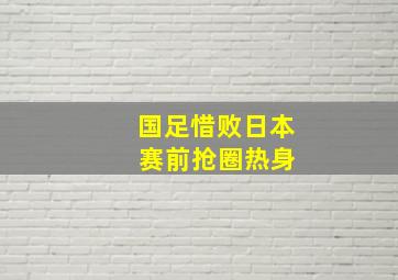 国足惜败日本 赛前抢圈热身